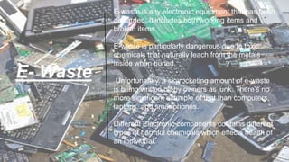 E- Waste
E-waste is any electronic equipment that has been
discarded. It includes both working items and
broken items.
E-waste is particularly dangerous due to toxic
chemicals that naturally leach from the metals
inside when buried.
Unfortunately, a skyrocketing amount of e-waste
is being written off by owners as junk. There’s no
more significant example of that than computers,
laptops, and smartphones.
Different Electronic components contains different
types of harmful chemicals which effects health of
an individual.
 
