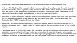 • Globally, 44.7 million tones were generated in 2016 and reached to nearly 50 million tonnes in 2018.
• Only one-fifth of the total global e-waste is collected and recycled through formal channels. The rest is dumped in
landfills or incinerated without any formal control. This results in the release of toxic chemicals such as mercury,
lead, and dioxins into the environment, as well as significant loss of valuable resources in e-waste such as gold,
copper, platinum and high-quality plastics that can be recovered, reused, and recycled.
• India is the 5th largest generator of e-waste in the world, contributing almost 2 million metric tones to the global total
in 2016. Its major cities are the largest producers, with Mumbai being the leader (120,000 metric tones/ year),
followed by Delhi (NCR), Bangalore, Chennai and Kolkata.
• Government and industry sectors generate more than 70% of e-waste, while households contribute around15%.
Delhi functions as the country’s biggest market for e-waste recycling, channeling between 30 and 40% of the total
volume.
• The major challenge for India’s policy makers is to improve the effectiveness of e-waste management and reduce
associated environmental and health risks in cities and communities. his requires finding ways to increase the
responsible disposal of e-waste by producers and users, improve recycling practices and methods of informal sector
processors, and enable technologies that are cost effective and have capacity to process large volumes of waste.
 