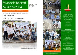 Swacch Bharat Mission–2014 
Launched on: 12th October 2014, Hyderabad -500008 INDIA 
Initiative by 
Jyoti Social Foundation 
A National NGO, Reg.: NCT/District East/Society/802/2013 
Towards a better world 
JYOTI SOCIAL FOUNDATION 
Working for 
Women Empowerment 
Child Welfare 
Education and 
Environment in India 
National Society: 
NCT/District East/Society/802/2013 
143, NEW LAYAL PUR COLONY, DELHI- 110051 
9-4-116/45, Balareddy Nagar 
Hyderabad, Andhra Pradesh - 500008 
Jyoti Center, 
Central Bank Building 
Madhubani Road, Pataurah Tola 
East Champaran, Bihar- 845401 
Jyoti Center, 
Lomthi Colony 
Dimapur, Nagaland - 797112 
http://jyotifoundations.org 
Facebook 
https://www.facebook.com /JyotiSocialFoundation 
A project report – Hyderabad - I 
Swacch Bharat Abhiyaan 
A project report: Hyderabad  