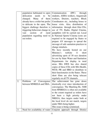 11 
population habituated to open 
defecation needs to be 
changed. Many of them 
already have a toilet but prefer 
to defecate in the open. The 
biggest challenge therefore is 
triggering behaviour change in 
vast section of rural 
population regarding need to 
use toilets. 
Communication (IPC) through 
students, ASHA workers, Anganwadi 
workers, Doctors, teachers, Block 
Coordinators etc., including house to 
house visits. Also, distribution of 
information through short film CDs, 
use of TV, Radio, Digital Cinema, 
pamphlets will be carried out. Local 
& National Sports/ Cinema icons are 
required to be engaged by States to 
prepare AV messages to spread the 
message of safe sanitation practices to 
change mindsets. 
We have recently hosted on our 
Ministry’s website 11 short 
advertising spots of 30 secs duration 
for use by State Water and Sanitation 
Departments for display in rural 
areas. M/o DWS has also shared 
copies of these CDs with M/o Health, 
WCD, PR and HRD to distribute to 
their functionaries in the States. These 
short films are also being telecast 
regularly on all TV channels. 
2. Problems of Convergence 
between MNREGA and NBA. 
The achievement has gone down 
drastically ever since introduction of 
convergence. The Matching Rs. 5400 
from MNREGA is often not available 
to the extent required as toilets have 
not been a high priority under 
NREGA, thus targets under both at 
the local level do not match, targets 
under NBA being higher. 
This issue is being scrutinised. 
3. Need for availability of water Conjoint approach through District 
 