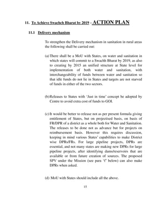 11. To Achieve Swachch Bharat by 2019 – ACTION PLAN 
15 
11.1 Delivery mechanism 
To strengthen the Delivery mechanism in sanitation in rural areas 
the following shall be carried out: 
(a) There shall be a MoU with States, on water and sanitation in 
which states will commit to a Swachh Bharat by 2019, as also 
to creating by 2015 an unified structure at State level for 
implementation of both water and sanitation, with 
interchangeability of funds between water and sanitation so 
that idle funds do not lie in States and targets are not starved 
of funds in either of the two sectors. 
(b) Releases to States with ‘Just in time’ concept be adopted by 
Centre to avoid extra cost of funds to GOI. 
(c) It would be better to release not as per present formula giving 
entitlement of States, but on projectised basis, on basis of 
FR/DPR of a district as a whole both for Water and Sanitation. 
The releases to be done not as advance but for projects on 
reimbursement basis. However this requires discussion, 
keeping in mind various States’ capabilities to make District 
wise DPRs/FRs. For large pipeline projects, DPRs are 
essential, and not many states are making new DPRs for large 
pipeline projects, after identifying dams/reservoirs that are 
available or from future creation of sources. The proposed 
SPV under the Mission (see para ‘f’ below) can also make 
DPRs when asked. 
(d) MoU with States should include all the above. 
 