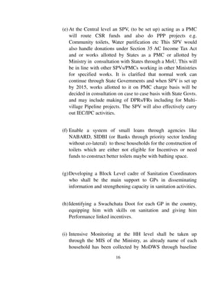 (e) At the Central level an SPV, (to be set up) acting as a PMC 
will route CSR funds and also do PPP projects e.g. 
Community toilets, Water purification etc This SPV would 
also handle donations under Section 35 AC Income Tax Act 
and or works allotted by States as a PMC or allotted by 
Ministry in consultation with States through a MoU. This will 
be in line with other SPVs/PMCs working in other Ministries 
for specified works. It is clarified that normal work can 
continue through State Governments and when SPV is set up 
by 2015, works allotted to it on PMC charge basis will be 
decided in consultation on case to case basis with State Govts. 
and may include making of DPRs/FRs including for Multi-village 
Pipeline projects. The SPV will also effectively carry 
16 
out IEC/IPC activities. 
(f) Enable a system of small loans through agencies like 
NABARD, SIDBI (or Banks through priority sector lending 
without co-lateral) to those households for the construction of 
toilets which are either not eligible for Incentives or need 
funds to construct better toilets maybe with bathing space. 
(g) Developing a Block Level cadre of Sanitation Coordinators 
who shall be the main support to GPs in disseminating 
information and strengthening capacity in sanitation activities. 
(h) Identifying a Swachchata Doot for each GP in the country, 
equipping him with skills on sanitation and giving him 
Performance linked incentives. 
(i) Intensive Monitoring at the HH level shall be taken up 
through the MIS of the Ministry, as already name of each 
household has been collected by MoDWS through baseline 
 