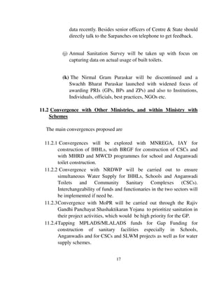data recently. Besides senior officers of Centre & State should 
directly talk to the Sarpanches on telephone to get feedback. 
(j) Annual Sanitation Survey will be taken up with focus on 
capturing data on actual usage of built toilets. 
(k) The Nirmal Gram Puraskar will be discontinued and a 
Swachh Bharat Puraskar launched with widened focus of 
awarding PRIs (GPs, BPs and ZPs) and also to Institutions, 
Individuals, officials, best practices, NGOs etc. 
11.2 Convergence with Other Ministries, and within Ministry with 
17 
Schemes 
The main convergences proposed are 
11.2.1 Convergences will be explored with MNREGA, IAY for 
construction of IHHLs, with BRGF for construction of CSCs and 
with MHRD and MWCD programmes for school and Anganwadi 
toilet construction. 
11.2.2 Convergence with NRDWP will be carried out to ensure 
simultaneous Water Supply for IHHLs, Schools and Anganwadi 
Toilets and Community Sanitary Complexes (CSCs). 
Interchangeability of funds and functionaries in the two sectors will 
be implemented if need be. 
11.2.3 Convergence with MoPR will be carried out through the Rajiv 
Gandhi Panchayat Shashaktikaran Yojana to prioritize sanitation in 
their project activities, which would be high priority for the GP. 
11.2.4 Tapping MPLADS/MLALADS funds for Gap Funding for 
construction of sanitary facilities especially in Schools, 
Anganwadis and for CSCs and SLWM projects as well as for water 
supply schemes. 
 