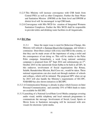 11.2.5 This Ministry will increase convergence with CSR funds from 
Central PSUs as well as other Companies. Further the State Water 
and Sanitation Mission (SWSM) at the State level and DWSM at 
district level will be encouraged to tap CSR funds. 
11.2.6 Convergence with M/o WCD for creation of Integrated Womens 
Sanitation Complexes. Further the M/o WCD shall be responsible 
to provide toilets and drinking water facilities in all Anganwadis. 
18 
11.3 ÍEC Plan 
11.3.1 Since the major issue is need for Behaviour Change, this 
Ministry will unleash a National Reach Out Campaign, and initiate a 
continuous Door-Door contact with every rural HH in the country, so 
that they can be made aware of the importance of using a toilet and 
the consequences of not doing so. This will be similar to the Pulse 
Polio campaign. Immediately a week Long national sanitation 
campaign is proposed from 26th Sept 2014 and culminatuing on 2nd. 
October 2014 in the nationwide Gram Sabha to be held in all GPs. In 
this endeavor, involvement of Social organizations like Rotary, 
Sulabh, Ramakrishna Mission, Red Cross etc., would be taken. These 
national organizations can also reach out through students of schools 
and colleges, which will be initiated. The proposed SPV when set up 
by 2015 will also handle the Ministry’s requirements of IEC/IPC. 
NABARD has also shown initiatives in IEC/IPC. 
11.3.2 A Communication Strategy is already in place which focuses on Inter 
Personal Communication, and currently 15% of NBA funds to states 
are available for IEC/IPC. 
11.3.3 Launching of a National Level/State Level Media campaign covering 
audio visual, mobile telephony and local outreach programmes to 
communicate the message. Involvement of Social, Local, Sports or 
Movie Icons in Sanitation messaging will be increased with new 
visuals for electronic / print media. 
 