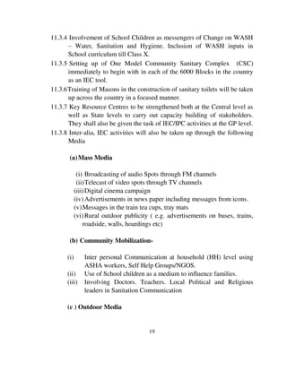 11.3.4 Involvement of School Children as messengers of Change on WASH 
– Water, Sanitation and Hygiene. Inclusion of WASH inputs in 
School curriculum till Class X. 
11.3.5 Setting up of One Model Community Sanitary Complex (CSC) 
immediately to begin with in each of the 6000 Blocks in the country 
as an IEC tool. 
11.3.6 Training of Masons in the construction of sanitary toilets will be taken 
up across the country in a focused manner. 
11.3.7 Key Resource Centres to be strengthened both at the Central level as 
well as State levels to carry out capacity building of stakeholders. 
They shall also be given the task of IEC/IPC activities at the GP level. 
11.3.8 Inter-alia, IEC activities will also be taken up through the following 
19 
Media 
(a) Mass Media 
(i) Broadcasting of audio Spots through FM channels 
(ii) Telecast of video spots through TV channels 
(iii) Digital cinema campaign 
(iv) Advertisements in news paper including messages from icons. 
(v) Messages in the train tea cups, tray mats 
(vi) Rural outdoor publicity ( e.g. advertisements on buses, trains, 
roadside, walls, hoardings etc) 
(b) Community Mobilization- 
(i) Inter personal Communication at household (HH) level using 
ASHA workers, Self Help Groups/NGOS. 
(ii) Use of School children as a medium to influence families. 
(iii) Involving Doctors. Teachers. Local Political and Religious 
leaders in Sanitation Communication 
(c ) Outdoor Media 
 