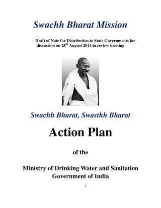 Swachh Bharat Mission 
Draft of Note for Distribution to State Governments for 
discussion on 25th August 2014 in review meeting 
Swachh Bharat, Swasthh Bharat 
Action Plan 
of the 
Ministry of Drinking Water and Sanitation 
Government of India 
2 
 
