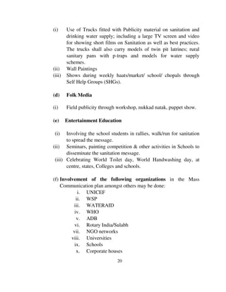 (i) Use of Trucks fitted with Publicity material on sanitation and 
drinking water supply; including a large TV screen and video 
for showing short films on Sanitation as well as best practices. 
The trucks shall also carry models of twin pit latrines; rural 
sanitary pans with p-traps and models for water supply 
schemes. 
(ii) Wall Paintings 
(iii) Shows during weekly haats/market/ school/ chopals through 
Self Help Groups (SHGs). 
20 
(d) Folk Media 
(i) Field publicity through workshop, nukkad natak, puppet show. 
(e) Entertainment Education 
(i) Involving the school students in rallies, walk/run for sanitation 
to spread the message. 
(ii) Seminars, painting competition & other activities in Schools to 
disseminate the sanitation message. 
(iii) Celebrating World Toilet day, World Handwashing day, at 
centre, states, Colleges and schools. 
(f) Involvement of the following organizations in the Mass 
Communication plan amongst others may be done: 
i. UNICEF 
ii. WSP 
iii. WATERAID 
iv. WHO 
v. ADB 
vi. Rotary India/Sulabh 
vii. NGO networks 
viii. Universities 
ix. Schools 
x. Corporate houses 
 