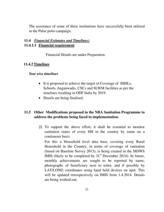 The assistance of some of these institutions have successfully been utilized 
in the Pulse polio campaign. 
11.4 Financial Estimates and Timelines) 
11.4.1.1 Financial requirement 
Financial Details are under Preparation. 
21 
11.4.2 Timelines 
Year wise timelines 
 It is proposed to achieve the target of Coverage of IHHLs, 
Schools, Anganwadis, CSCs and SLWM facilities as per the 
timelines resulting in ODF India by 2019. 
 Details are being finalised. 
11.5 Other Modifications proposed in the NBA Sanitation Programme to 
address the problems being faced in implementation. 
(i) To support the above effort, it shall be essential to monitor 
sanitation status of every HH in the country by name on a 
continuous basis. 
For this a Household level data base, covering every Rural 
Household in the Country, in terms of coverage of sanitation 
(based on Baseline Survey 2013), is being created in the MDWS 
IMIS (likely to be completed by 31st December 2014). In future, 
monthly achievements are sought to be reported by name, 
photographs of beneficiary next to toilet, and if possible by 
LAT/LONG coordinates using hand held devices on spot. This 
will be updated retrospectively on IMIS from 1.4.2014. Details 
are being worked out. 
 