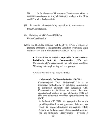 (ii) In the absence of Government Employees working on 
sanitation, creation of an army of Sanitation workers at the Block 
and GP level is direly needed. 
(iii) Increase in Unit costs to bring them closer to actual costs – 
22 
Under Consideration. 
(iv) Delinking of NBA from MNREGA. 
Under Consideration. 
(v) To give flexibility to States (and thereby to GPs in a bottoms-up 
planning approach) to implement the Sanitation programme as per 
local situation and if states feel that would give faster results. 
 Permit States as an option to provide Incentives not to 
Individuals but to Communities/ GPs with 
Communities/GPs tasked to motivate individuals to achieve 
NBA targets through society and peer pressure. 
 Under this flexibility, one possibility: 
 Community Led Total Sanitation (CLTS) – 
Community-led Total Sanitation (CLTS) is an 
innovative methodology for mobilising communities 
to completely eliminate open defecation (OD). 
Communities are facilitated to conduct their own 
appraisal and analysis of open defecation (OD) and 
take their own action to become open defecation free 
(ODF). 
At the heart of CLTS lies the recognition that merely 
providing toilets does not guarantee their use, nor 
result in improved sanitation and hygiene. CLTS 
focuses on the behavioural change needed to ensure 
real and sustainable improvements – investing in 
 