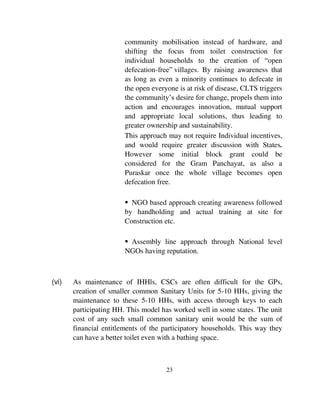 community mobilisation instead of hardware, and 
shifting the focus from toilet construction for 
individual households to the creation of “open 
defecation-free” villages. By raising awareness that 
as long as even a minority continues to defecate in 
the open everyone is at risk of disease, CLTS triggers 
the community’s desire for change, propels them into 
action and encourages innovation, mutual support 
and appropriate local solutions, thus leading to 
greater ownership and sustainability. 
This approach may not require Individual incentives, 
and would require greater discussion with States. 
However some initial block grant could be 
considered for the Gram Panchayat, as also a 
Puraskar once the whole village becomes open 
defecation free. 
 NGO based approach creating awareness followed 
by handholding and actual training at site for 
Construction etc. 
 Assembly line approach through National level 
NGOs having reputation. 
(vi) As maintenance of IHHls, CSCs are often difficult for the GPs, 
creation of smaller common Sanitary Units for 5-10 HHs, giving the 
maintenance to these 5-10 HHs, with access through keys to each 
participating HH. This model has worked well in some states. The unit 
cost of any such small common sanitary unit would be the sum of 
financial entitlements of the participatory households. This way they 
can have a better toilet even with a bathing space. 
23 
 
