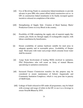 (vii) Use of Revolving Funds in construction linked-instalments to provide 
advance to poor HHs who cannot afford initial construction cost or to 
GPs in construction linked instalments to be finally recouped against 
incentives released on completion of the toilets. 
(viii) Strengthening of Supply Side– Creation of Rural Sanitary Marts/ 
Production Centres in every Block in the country. 
(ix) Possibility of CSR completing the supply side of material supply like 
cement, pan, bricks etc through supply of exchangeable coupons, with 
labour contribution by beneficiaries. 
(x) Ensure availability of sanitary hardware suitable for rural areas in 
adequate quantity and in reasonable prices. Availability of Deeper 
angle Rural pans with water seal p-traps which consume lesser water 
shall be ensured. 
(xi) Large Scale Involvement of leading NGOs involved in sanitation, 
ITIs/ Polytechnics who will create an Army of trained Masons 
specializing in sanitation construction. 
(xii) Increased Finance Commission transfers for this purpose may be 
considered to ensure maintenance of School, Anganwadis and 
Community Sanitation Complexes, which is very poor due to paucity 
of O&M funds. 
(xiii) Linkage of funds released to GPs under all programmes, may be linked 
with coverage and usage of toilets in the GP, to use it as a leverage to 
ensure Swachh Bharat by 2019. 
24 
 
