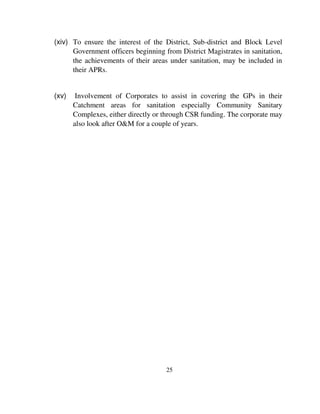 (xiv) To ensure the interest of the District, Sub-district and Block Level 
Government officers beginning from District Magistrates in sanitation, 
the achievements of their areas under sanitation, may be included in 
their APRs. 
(xv) Involvement of Corporates to assist in covering the GPs in their 
Catchment areas for sanitation especially Community Sanitary 
Complexes, either directly or through CSR funding. The corporate may 
also look after O&M for a couple of years. 
25 
