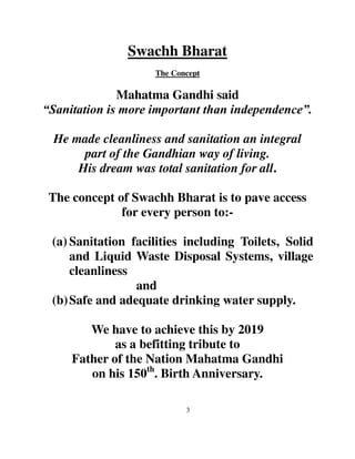 Swachh Bharat 
The Concept 
Mahatma Gandhi said 
“Sanitation is more important than independence”. 
He made cleanliness and sanitation an integral 
part of the Gandhian way of living. 
His dream was total sanitation for all. 
The concept of Swachh Bharat is to pave access 
for every person to:- 
(a) Sanitation facilities including Toilets, Solid 
and Liquid Waste Disposal Systems, village 
cleanliness 
3 
and 
(b) Safe and adequate drinking water supply. 
We have to achieve this by 2019 
as a befitting tribute to 
Father of the Nation Mahatma Gandhi 
on his 150th. Birth Anniversary. 
 