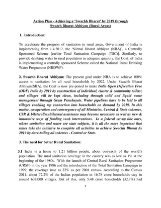 Action Plan - Achieving a ‘Swachh Bharat’ by 2019 through 
Swatch Bharat Abhiyan (Rural Areas) 
4 
1. Introduction: 
To accelerate the progress of sanitation in rural areas, Government of India is 
implementing from 1.4.2012, the ‘Nirmal Bharat Abhiyan (NBA)’, a Centrally 
Sponsored Scheme [earlier Total Sanitation Campaign (TSC)]. Similarly, to 
provide drinking water to rural population in adequate quantity, the Govt. of India 
is implementing a centrally sponsored Scheme called the National Rural Drinking 
Water Programme (NRDWP). 
2. Swachh Bharat Abhiyan: The present goal under NBA is to achieve 100% 
access to sanitation for all rural households by 2022. Under Swachh Bharat 
Abhiyan(SBA), the Goal is now pre-poned to make India Open Defecation Free 
(ODF) India by 2019 by construction of individual, cluster & community toilets; 
and villages will be kept clean, including through solid and liquid waste 
management through Gram Panchayats. Water pipelines have to be laid to all 
villages enabling tap connection into households on demand by 2019. In this 
matter, co-operation and convergence of all Ministries, Central & State schemes, 
CSR & bilateral/multilateral assistance may become necessary as well as new & 
innovative ways of funding such interventions. In a federal set-up like ours, 
where sanitation and water are state subjects, it is all the more important that 
states take the initiative to complete all activities to achieve Swachh Bharat by 
2019 by dove-tailing all schemes - Central or State. 
3. The need for better Rural Sanitation: 
3.1 India is a home to 1.21 billion people, about one-sixth of the world’s 
population. The rural sanitation coverage in the country was as low as 1% at the 
beginning of the 1980s. With the launch of Central Rural Sanitation Programme 
(CRSP) in the year 1986 and the introduction of the Total Sanitation Campaign in 
1999, the coverage rose to 22% as per 2001 census. According to the Census 
2011, about 72.2% of the Indian population in 16.78 crore households stay in 
around 638,000 villages. Out of this, only 5.48 crore households (32.7%) had 
 