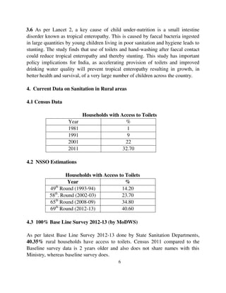 3.6 As per Lancet 2, a key cause of child under-nutrition is a small intestine 
disorder known as tropical enteropathy. This is caused by faecal bacteria ingested 
in large quantities by young children living in poor sanitation and hygiene leads to 
stunting. The study finds that use of toilets and hand-washing after faecal contact 
could reduce tropical enteropathy and thereby stunting. This study has important 
policy implications for India, as accelerating provision of toilets and improved 
drinking water quality will prevent tropical enteropathy resulting in growth, in 
better health and survival, of a very large number of children across the country. 
4. Current Data on Sanitation in Rural areas 
6 
4.1 Census Data 
Households with Access to Toilets 
Year % 
1981 1 
1991 9 
2001 22 
2011 32.70 
4.2 NSSO Estimations 
Households with Access to Toilets 
Year % 
49th Round (1993-94) 14.20 
58th. Round (2002-03) 23.70 
65th Round (2008-09) 34.80 
69th Round (2012-13) 40.60 
4.3 100% Base Line Survey 2012-13 (by MoDWS) 
As per latest Base Line Survey 2012-13 done by State Sanitation Departments, 
40.35% rural households have access to toilets. Census 2011 compared to the 
Baseline survey data is 2 years older and also does not share names with this 
Ministry, whereas baseline survey does. 
 