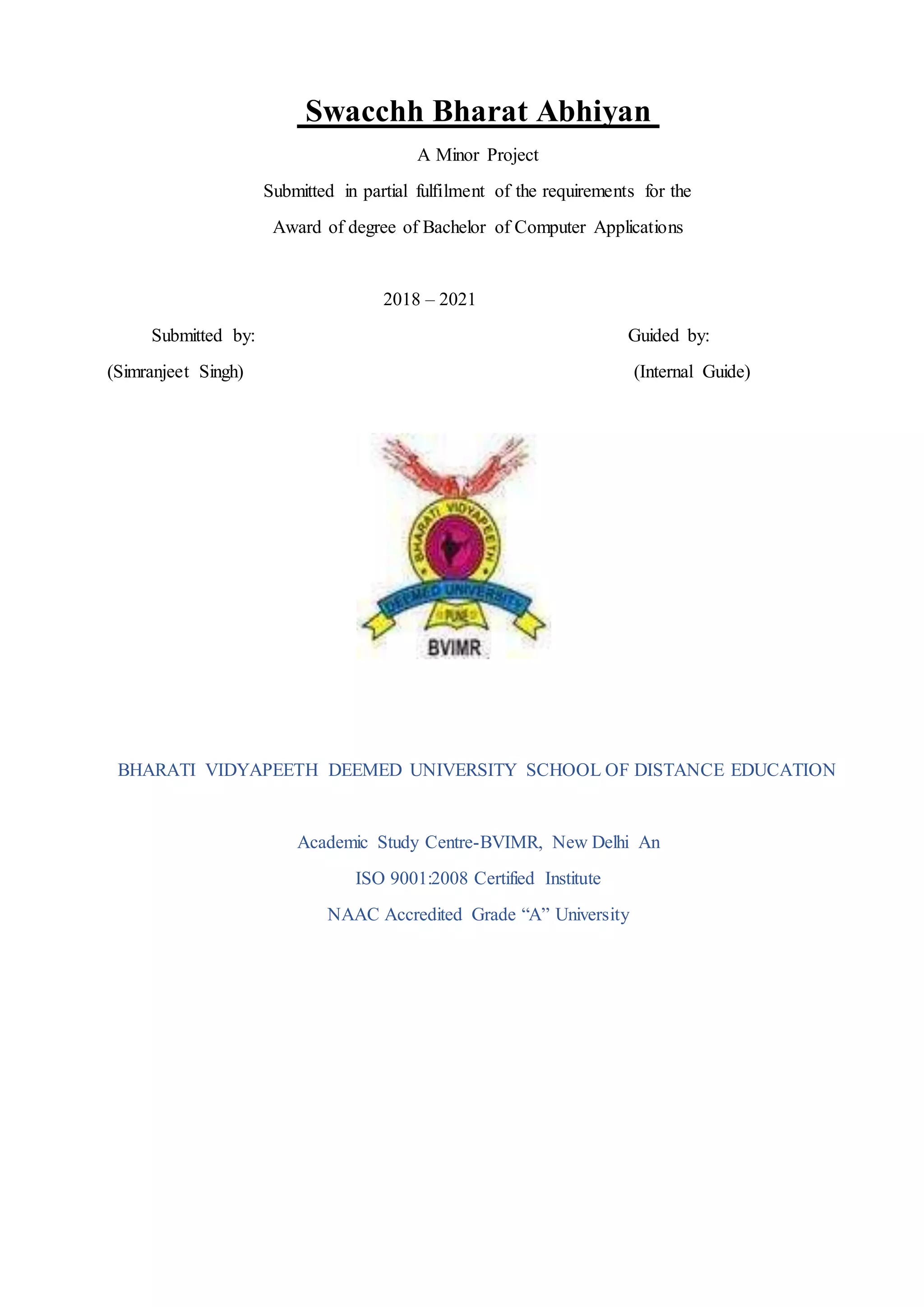 Swacchh Bharat Abhiyan
A Minor Project
Submitted in partial fulfilment of the requirements for the
Award of degree of Bachelor of Computer Applications
2018 – 2021
Submitted by: Guided by:
(Simranjeet Singh) (Internal Guide)
BHARATI VIDYAPEETH DEEMED UNIVERSITY SCHOOL OF DISTANCE EDUCATION
Academic Study Centre-BVIMR, New Delhi An
ISO 9001:2008 Certified Institute
NAAC Accredited Grade “A” University
 