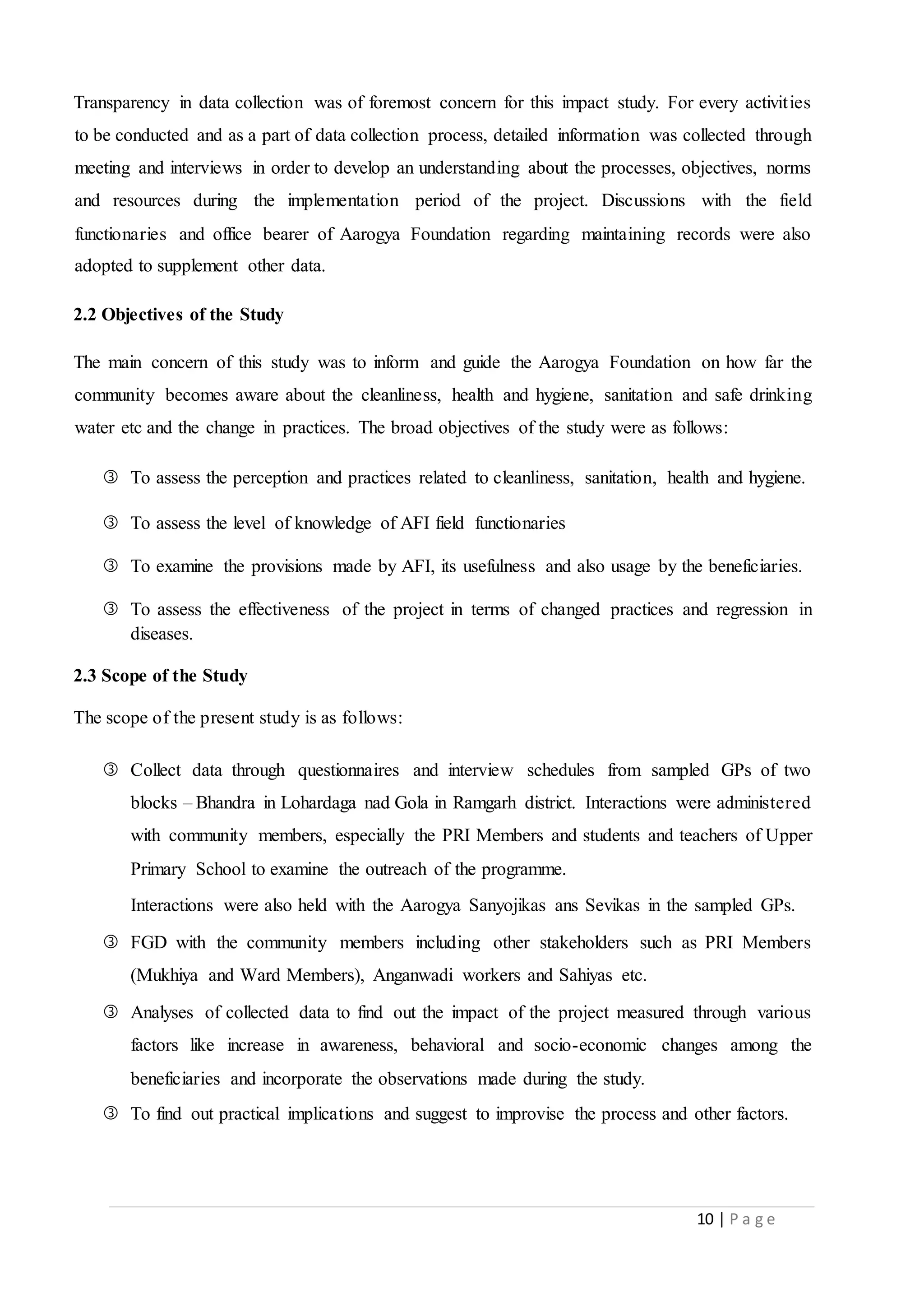 10 | P a g e
Transparency in data collection was of foremost concern for this impact study. For every activities
to be conducted and as a part of data collection process, detailed information was collected through
meeting and interviews in order to develop an understanding about the processes, objectives, norms
and resources during the implementation period of the project. Discussions with the field
functionaries and office bearer of Aarogya Foundation regarding maintaining records were also
adopted to supplement other data.
2.2 Objectives of the Study
The main concern of this study was to inform and guide the Aarogya Foundation on how far the
community becomes aware about the cleanliness, health and hygiene, sanitation and safe drinking
water etc and the change in practices. The broad objectives of the study were as follows:
 To assess the perception and practices related to cleanliness, sanitation, health and hygiene.
 To assess the level of knowledge of AFI field functionaries
 To examine the provisions made by AFI, its usefulness and also usage by the beneficiaries.
 To assess the effectiveness of the project in terms of changed practices and regression in
diseases.
2.3 Scope of the Study
The scope of the present study is as follows:
 Collect data through questionnaires and interview schedules from sampled GPs of two
blocks – Bhandra in Lohardaga nad Gola in Ramgarh district. Interactions were administered
with community members, especially the PRI Members and students and teachers of Upper
Primary School to examine the outreach of the programme.
Interactions were also held with the Aarogya Sanyojikas ans Sevikas in the sampled GPs.
 FGD with the community members including other stakeholders such as PRI Members
(Mukhiya and Ward Members), Anganwadi workers and Sahiyas etc.
 Analyses of collected data to find out the impact of the project measured through various
factors like increase in awareness, behavioral and socio-economic changes among the
beneficiaries and incorporate the observations made during the study.
 To find out practical implications and suggest to improvise the process and other factors.
 