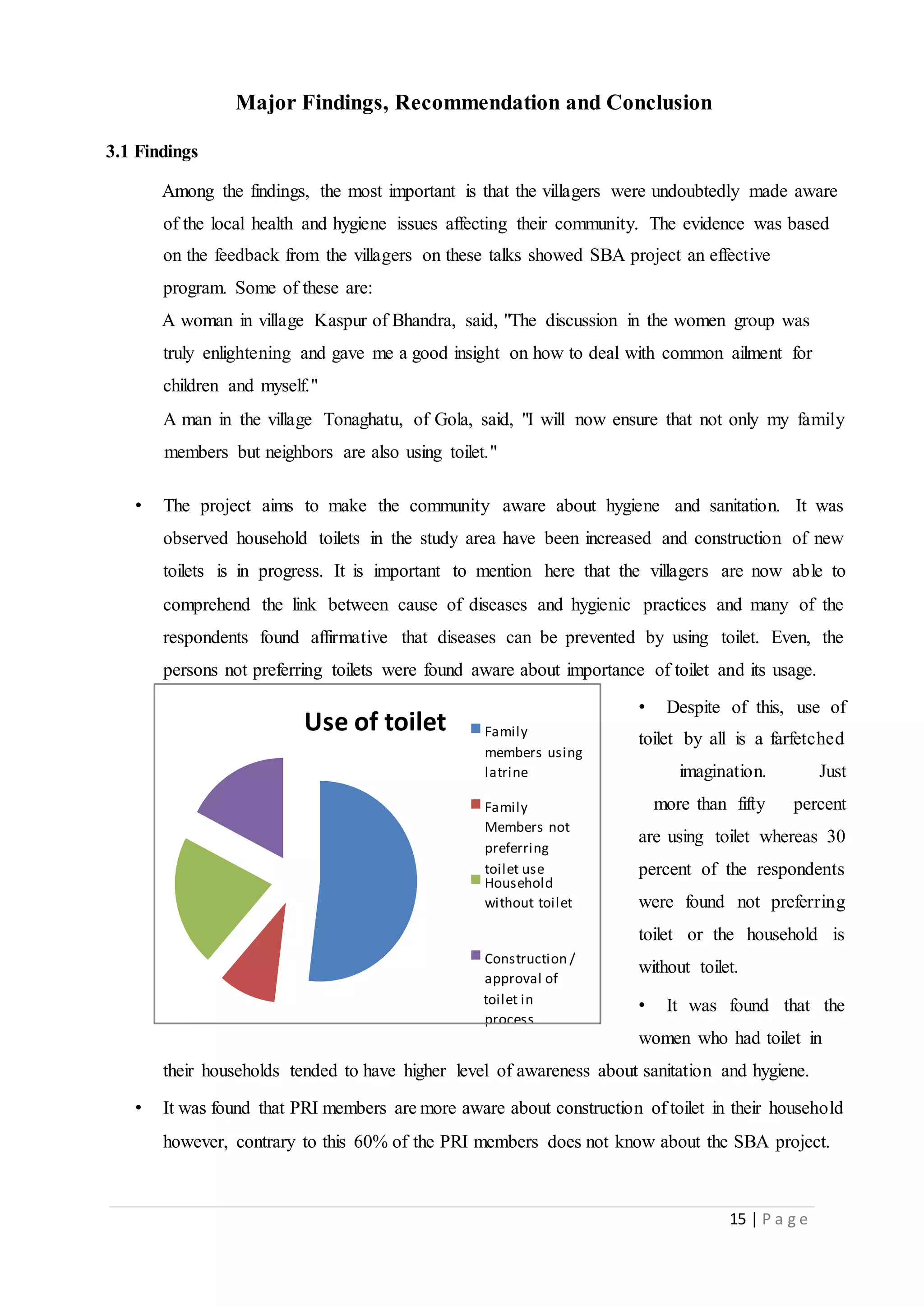 15 | P a g e
Major Findings, Recommendation and Conclusion
3.1 Findings
Among the findings, the most important is that the villagers were undoubtedly made aware
of the local health and hygiene issues affecting their community. The evidence was based
on the feedback from the villagers on these talks showed SBA project an effective
program. Some of these are:
A woman in village Kaspur of Bhandra, said, "The discussion in the women group was
truly enlightening and gave me a good insight on how to deal with common ailment for
children and myself."
A man in the village Tonaghatu, of Gola, said, "I will now ensure that not only my family
members but neighbors are also using toilet."
• The project aims to make the community aware about hygiene and sanitation. It was
observed household toilets in the study area have been increased and construction of new
toilets is in progress. It is important to mention here that the villagers are now able to
comprehend the link between cause of diseases and hygienic practices and many of the
respondents found affirmative that diseases can be prevented by using toilet. Even, the
persons not preferring toilets were found aware about importance of toilet and its usage.
• Despite of this, use of
toilet by all is a farfetched
imagination. Just
more than fifty percent
are using toilet whereas 30
percent of the respondents
were found not preferring
toilet or the household is
without toilet.
• It was found that the
women who had toilet in
their households tended to have higher level of awareness about sanitation and hygiene.
• It was found that PRI members are more aware about construction of toilet in their household
however, contrary to this 60% of the PRI members does not know about the SBA project.
Use of toilet Family
members using
latrine
Family
Members not
preferring
toilet use
Household
without toilet
Construction /
approval of
toilet in
process
 