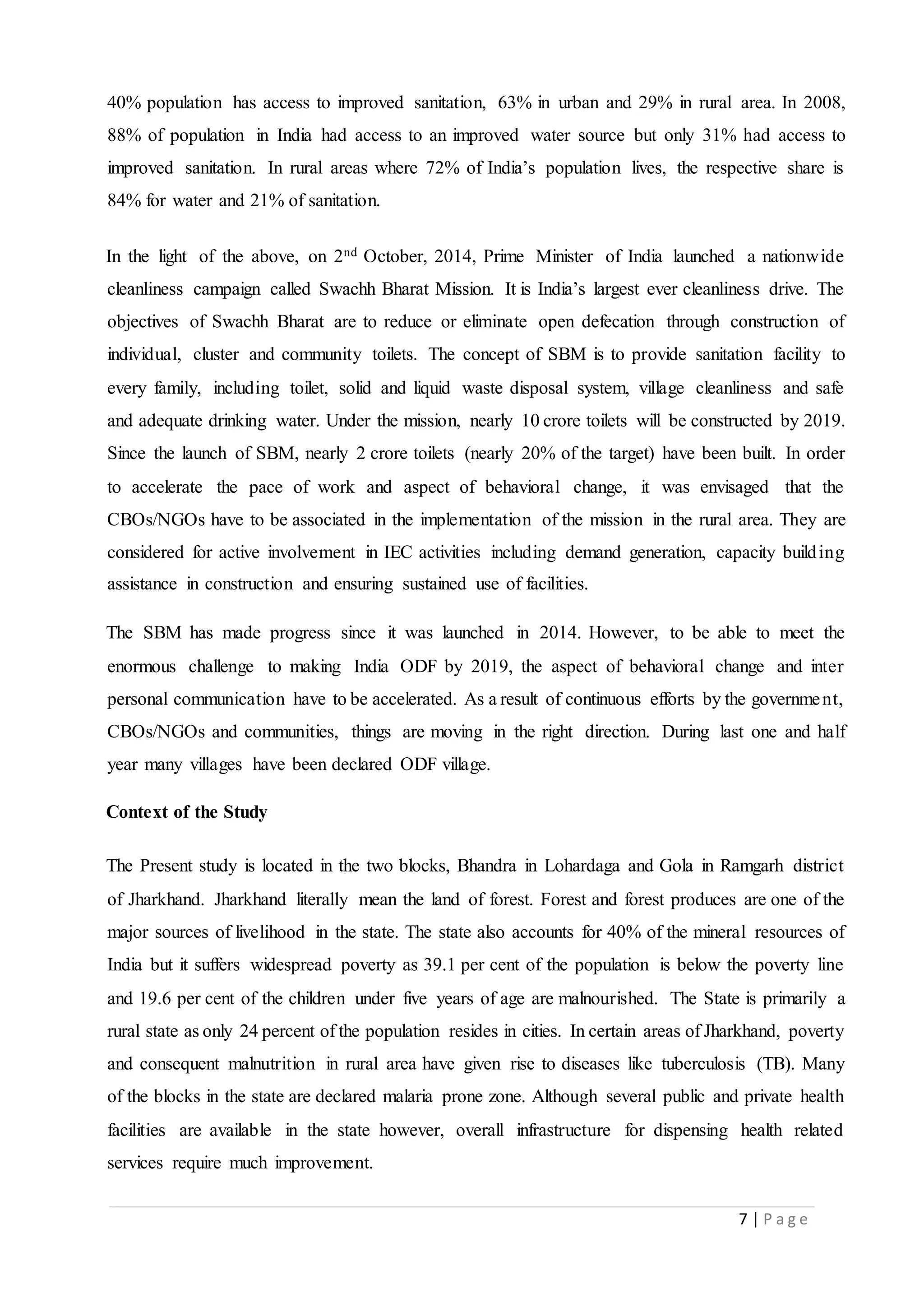 7 | P a g e
40% population has access to improved sanitation, 63% in urban and 29% in rural area. In 2008,
88% of population in India had access to an improved water source but only 31% had access to
improved sanitation. In rural areas where 72% of India’s population lives, the respective share is
84% for water and 21% of sanitation.
In the light of the above, on 2nd October, 2014, Prime Minister of India launched a nationwide
cleanliness campaign called Swachh Bharat Mission. It is India’s largest ever cleanliness drive. The
objectives of Swachh Bharat are to reduce or eliminate open defecation through construction of
individual, cluster and community toilets. The concept of SBM is to provide sanitation facility to
every family, including toilet, solid and liquid waste disposal system, village cleanliness and safe
and adequate drinking water. Under the mission, nearly 10 crore toilets will be constructed by 2019.
Since the launch of SBM, nearly 2 crore toilets (nearly 20% of the target) have been built. In order
to accelerate the pace of work and aspect of behavioral change, it was envisaged that the
CBOs/NGOs have to be associated in the implementation of the mission in the rural area. They are
considered for active involvement in IEC activities including demand generation, capacity building
assistance in construction and ensuring sustained use of facilities.
The SBM has made progress since it was launched in 2014. However, to be able to meet the
enormous challenge to making India ODF by 2019, the aspect of behavioral change and inter
personal communication have to be accelerated. As a result of continuous efforts by the government,
CBOs/NGOs and communities, things are moving in the right direction. During last one and half
year many villages have been declared ODF village.
Context of the Study
The Present study is located in the two blocks, Bhandra in Lohardaga and Gola in Ramgarh district
of Jharkhand. Jharkhand literally mean the land of forest. Forest and forest produces are one of the
major sources of livelihood in the state. The state also accounts for 40% of the mineral resources of
India but it suffers widespread poverty as 39.1 per cent of the population is below the poverty line
and 19.6 per cent of the children under five years of age are malnourished. The State is primarily a
rural state as only 24 percent of the population resides in cities. In certain areas of Jharkhand, poverty
and consequent malnutrition in rural area have given rise to diseases like tuberculosis (TB). Many
of the blocks in the state are declared malaria prone zone. Although several public and private health
facilities are available in the state however, overall infrastructure for dispensing health related
services require much improvement.
 