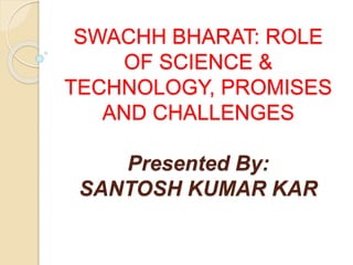 SWACHH BHARAT: ROLE
OF SCIENCE &
TECHNOLOGY, PROMISES
AND CHALLENGES
Presented By:
SANTOSH KUMAR KAR
 