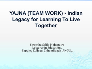 YAJNA (TEAM WORK) - Indian 
Legacy for Learning To Live 
Together 
Swachha Salila Mohapatra 
Lecturer in Education , 
Bapujee College, Chhendipada ANGUL. 
 