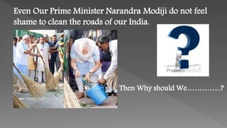 Even Our Prime Minister Narandra Modiji do not feel
shame to clean the roads of our India.
Then Why should We…………..?
 