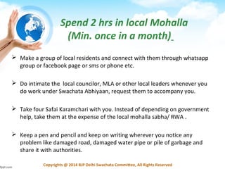 Copyrights @ 2014 BJP Delhi Swachata Committee, All Rights Reserved
 Make a group of local residents and connect with them through whatsapp
group or facebook page or sms or phone etc.
 Do intimate the local councilor, MLA or other local leaders whenever you
do work under Swachata Abhiyaan, request them to accompany you.
 Take four Safai Karamchari with you. Instead of depending on government
help, take them at the expense of the local mohalla sabha/ RWA .
 Keep a pen and pencil and keep on writing wherever you notice any
problem like damaged road, damaged water pipe or pile of garbage and
share it with authorities.
Spend 2 hrs in local Mohalla
(Min. once in a month)
 