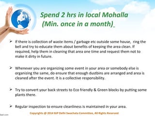 Copyrights @ 2014 BJP Delhi Swachata Committee, All Rights Reserved
 If there is collection of waste items / garbage etc outside some house, ring the
bell and try to educate them about benefits of keeping the area clean. If
required, help them in cleaning that area one time and request them not to
make it dirty in future.
 Whenever you are organizing some event in your area or somebody else is
organizing the same, do ensure that enough dustbins are arranged and area is
cleaned after the event. It is a collective responsibility.
 Try to convert your back streets to Eco friendly & Green blocks by putting some
plants there.
 Regular inspection to ensure cleanliness is maintained in your area.
Spend 2 hrs in local Mohalla
(Min. once in a month)
 