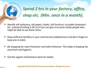 Copyrights @ 2014 BJP Delhi Swachata Committee, All Rights Reserved
Spend 2 hrs in your factory, office,
shop etc. (Min. once in a month)
 Identify old stationery, old papers, books, old furniture, unusable computers
etc. Instead of selling it off, try if you can give it to some needy people who
might be able to use these items.
 Keep sufficient dustbins in your commercial establishment and don’t forget to
keep one in toilet.
 Do shopping for room freshener and toilet freshener. This helps in keeping the
area fresh and hygienic.
 Get the regular maintenance done for toilets.
 