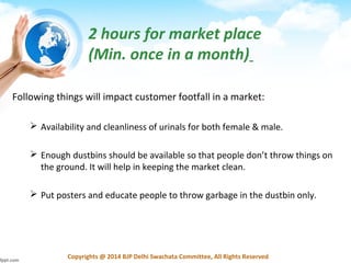 Copyrights @ 2014 BJP Delhi Swachata Committee, All Rights Reserved
2 hours for market place
(Min. once in a month)
Following things will impact customer footfall in a market:
 Availability and cleanliness of urinals for both female & male.
 Enough dustbins should be available so that people don’t throw things on
the ground. It will help in keeping the market clean.
 Put posters and educate people to throw garbage in the dustbin only.
 