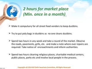 Copyrights @ 2014 BJP Delhi Swachata Committee, All Rights Reserved
2 hours for market place
(Min. once in a month)
 Make it compulsory for all street food vendors to keep dustbins.
 Try to put poly bags in dustbins as no one cleans dustbins.
 Spend two hours in any week and take a round of the market. Observe
the roads, pavements, grills, etc. and make a note where ever repairs are
required. Take notice of encroachments and inform authorities.
 Spend two hours cleaning religious places, charitable medical centers,
public places, parks etc and Involve local people in the process.
 
