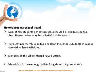 Copyrights @ 2014 BJP Delhi Swachata Committee, All Rights Reserved
How to keep our school clean?
 Duty of few students per day per class should be fixed to clean the
class. These students can be called Modi’s Navratan.
 Half a day per month to be fixed to clean the school. Students should be
involved in these activities.
 Each class in the school should have dustbin.
 School should have enough toilets for girls and boys separately.
 