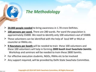 Copyrights @ 2014 BJP Delhi Swachata Committee, All Rights Reserved
 30,000 people needed to bring awareness in 1.70 crore Delhites.
 100 persons per ward. There are 280 wards. Per ward the population is
approximately 55000. We need to identify only 100 volunteers out of 55000.
 These volunteers can be identified with the help of local MP or MLA or
councilor or RWAs etc.
 9 Navratans per booth will be needed to train these 100 volunteers and
these 100 volunteers will help in forming 2800 booth level Swachata Samitis.
Workshop and seminars will be needed to train these 2800 Samitis.
 For effective execution students, NGOs, RWAs etc to be involved
 Any support required, will be provided by Delhi State Swachata Committee.
The Methodology
 
