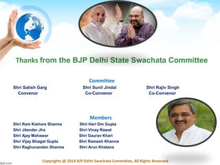 Copyrights @ 2014 BJP Delhi Swachata Committee, All Rights Reserved
Committee
Shri Satish Garg Shri Sunil Jindal Shri Rajiv Singh
Convenor Co-Convenor Co-Convenor
Members
Shri Ram Kishore Sharma Shri Hari Om Gupta
Shri Jitender Jha Shri Vinay Rawat
Shri Ajay Mahawar Shri Gaurav Khari
Shri Vijay Bhagat Gupta Shri Ramesh Khanna
Shri Raghunandan Sharma Shri Arun Khatana
Thanks from the BJP Delhi State Swachata Committee
 