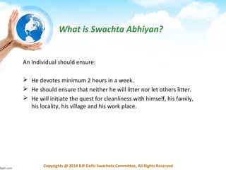 Copyrights @ 2014 BJP Delhi Swachata Committee, All Rights Reserved
What is Swachta Abhiyan?
An Individual should ensure:
 He devotes minimum 2 hours in a week.
 He should ensure that neither he will litter nor let others litter.
 He will initiate the quest for cleanliness with himself, his family,
his locality, his village and his work place.
 