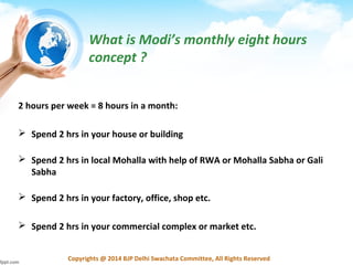 Copyrights @ 2014 BJP Delhi Swachata Committee, All Rights Reserved
What is Modi’s monthly eight hours
concept ?
2 hours per week = 8 hours in a month:
 Spend 2 hrs in your house or building
 Spend 2 hrs in local Mohalla with help of RWA or Mohalla Sabha or Gali
Sabha
 Spend 2 hrs in your factory, office, shop etc.
 Spend 2 hrs in your commercial complex or market etc.
 