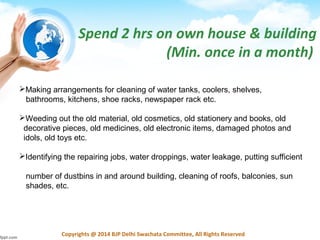 Copyrights @ 2014 BJP Delhi Swachata Committee, All Rights Reserved
Spend 2 hrs on own house & building
(Min. once in a month)
Making arrangements for cleaning of water tanks, coolers, shelves,
bathrooms, kitchens, shoe racks, newspaper rack etc.
Weeding out the old material, old cosmetics, old stationery and books, old
decorative pieces, old medicines, old electronic items, damaged photos and
idols, old toys etc.
Identifying the repairing jobs, water droppings, water leakage, putting sufficient
number of dustbins in and around building, cleaning of roofs, balconies, sun
shades, etc.
 