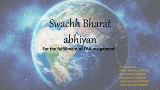 Swachh Bharat
abhiyan
For the fulfillment of EAA assignment
Presented by-
Nitesh Kumar (2206074)
Ravi Kumar(2206003)
Raju Kumar(2206012)
Omkar Kumar(2206010)
Vishal Kumar(2206008)
 