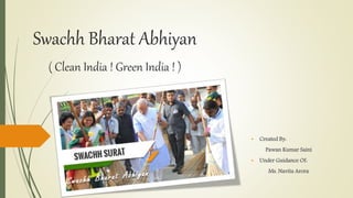 Swachh Bharat Abhiyan
( Clean India ! Green India ! )
• Created By:
Pawan Kumar Saini
• Under Guidance Of:
Ms. Navita Arora
 