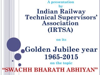 A presentation
by
Indian Railway
Technical Supervisors’
Association
(IRTSA)
on its
Golden Jubilee year
1965-2015
on the topic
“SWACHH BHARATH ABHIYAN”
 