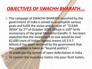 OBJECTIVES OF SWACHH BHARATH….
o The campaign of SWACHH BHARATH launched by the
government of India is aimed to accomplish various
goals and fulfill the vision and mission of “CLEAN
INDIA” by 2nd of October 2019. Which is 150th birth
anniversary of the great Mahatma Gandhi. It has been
expected that the investment to cost would be over
62,000 crore of Indian rupees( means US $ 9.7
billion).It has been declared by the government that
this campaign is taken as “beyond politics”.
o To eradicate the system of open defecitation in India .
o To convert the insanitary toilets into pour flush toilets.
 