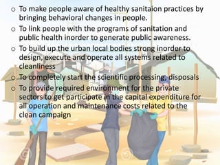 o To make people aware of healthy sanitaion practices by
bringing behavioral changes in people.
o To link people with the programs of sanitation and
public health inorder to generate public awareness.
o To build up the urban local bodies strong inorder to
design, execute and operate all systems related to
cleanliness
o To completely start the scientific processing, disposals
o To provide required environment for the private
sectors to get participate in the capital expenditure for
all operation and maintenance costs related to the
clean campaign
 