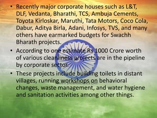 • Recently major corporate houses such as L&T,
DLF, Vedanta, Bharathi, TCS, Ambuja Cements,
Toyota Kirloskar, Maruthi, Tata Motors, Coco Cola,
Dabur, Aditya Birla, Adani, Infosys, TVS, and many
others have earmarked budgets for Swachh
Bharath projects.
• According to one estimate Rs 1000 Crore worth
of various cleanliness projects are in the pipeline
by corporate sector.
• These projects include building toilets in distant
villages, running workshops on behavioral
changes, waste management, and water hygiene
and sanitation activities among other things.
 