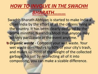 HOW TO INVOLVE IN THE SWACHH
BHARATH………
Swachh Bharath Abhiyan is started to make India a
clean India by the effort of all the citizens living in
the country. It has been clearly declared by the
prime minister, Narendra Modi that anyone may
actively participate in the event anytime.
Organic waste - Compost your wet waste. Your
wet waste contributes to 60% of your city's trash,
and makes up most of the weight of the collected
garbage. So just by redirecting all of it into
composting, you can make a sizable difference.
 