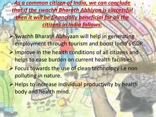 As a common citizen of India, we can conclude
that if the swachh Bharath Abhiyan is successful
then it will be financially beneficial for all the
citizens in India follows:
 Swachh Bharath Abhiyaan will help in generating
employment through tourism and boost India's GDP.
 Improve in the health conditions of all citizens and
helps to ease burden on current health facilities.
 Focus towards the use of clean technology i.e non
polluting in nature.
 Helps to increase individual productivity by health
body and health mind.
 