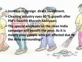 Increase in foreign direct investment.
Cleaning industry eyes 40 % growth after
PMʼs Swachh Bharath Abhiyaan.
The special emphasis on the clean India
campaign will benefit the poor. As it is
mostly poor people who get affected due to
the dirty surroundingsˮ.
 