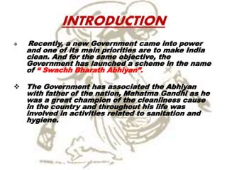 INTRODUCTION
 Recently, a new Government came into power
and one of its main priorities are to make India
clean. And for the same objective, the
Government has launched a scheme in the name
of “ Swachh Bharath Abhiyan”.
 The Government has associated the Abhiyan
with father of the nation, Mahatma Gandhi as he
was a great champion of the cleanliness cause
in the country and throughout his life was
involved in activities related to sanitation and
hygiene.
 