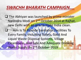 SWACHH BHARATH CAMPAIGN….
 The Abhiyan was launched by prime minister
Narendra Modi on 2nd October 2014 at Rajhat,
new Delhi with an aim to make India clean.
 Aim Is To Provide Sanitation Facilities To
Every Family, Including Toilets, Solid And
Liquid Waste Disposal Systems, Village
Cleanliness, And Safe And Adequate Drinking
Water Supply By 2nd October 2019
 