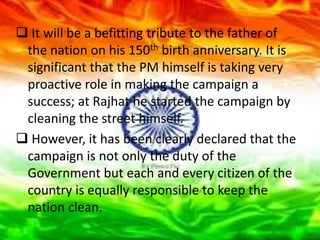  It will be a befitting tribute to the father of
the nation on his 150th birth anniversary. It is
significant that the PM himself is taking very
proactive role in making the campaign a
success; at Rajhat he started the campaign by
cleaning the street himself.
 However, it has been clearly declared that the
campaign is not only the duty of the
Government but each and every citizen of the
country is equally responsible to keep the
nation clean.
 