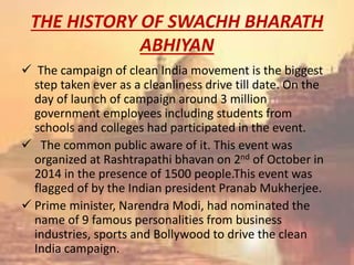 THE HISTORY OF SWACHH BHARATH
ABHIYAN
 The campaign of clean India movement is the biggest
step taken ever as a cleanliness drive till date. On the
day of launch of campaign around 3 million
government employees including students from
schools and colleges had participated in the event.
 The common public aware of it. This event was
organized at Rashtrapathi bhavan on 2nd of October in
2014 in the presence of 1500 people.This event was
flagged of by the Indian president Pranab Mukherjee.
 Prime minister, Narendra Modi, had nominated the
name of 9 famous personalities from business
industries, sports and Bollywood to drive the clean
India campaign.
 